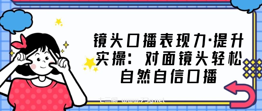 镜头口播表现力·提升实操：对面镜头轻松自然自信口播（23节课）-七三阁