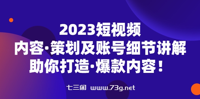 2023短视频内容·策划及账号细节讲解，助你打造·爆款内容！-七三阁