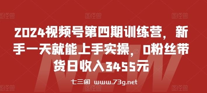 2024视频号第四期训练营，新手一天就能上手实操，0粉丝带货日收入3455元-七三阁