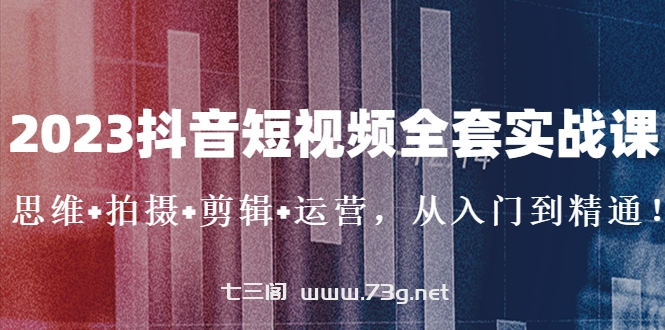 2023抖音短视频全套实战课：思维+拍摄+剪辑+运营，从入门到精通！-七三阁