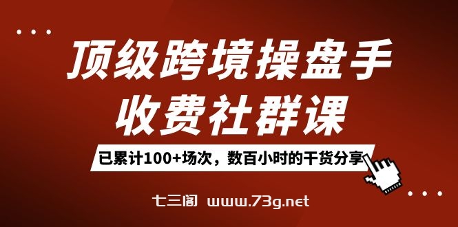 顶级跨境操盘手收费社群课：已累计100+场次，数百小时的干货分享！-七三阁