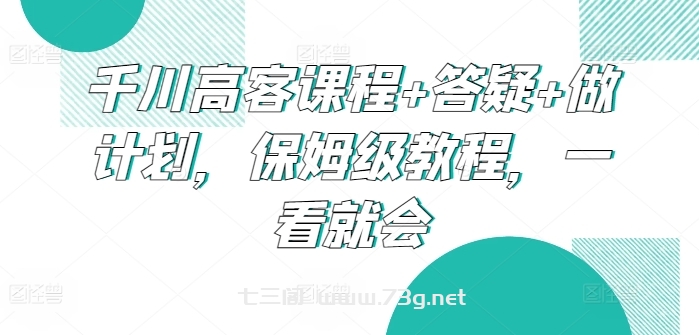 千川高客课程+答疑+做计划，保姆级教程，一看就会-七三阁