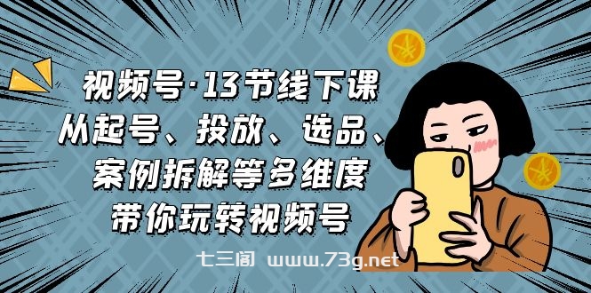 视频号·13节线下课，从起号、投放、选品、案例拆解等多维度带你玩转视频号-七三阁