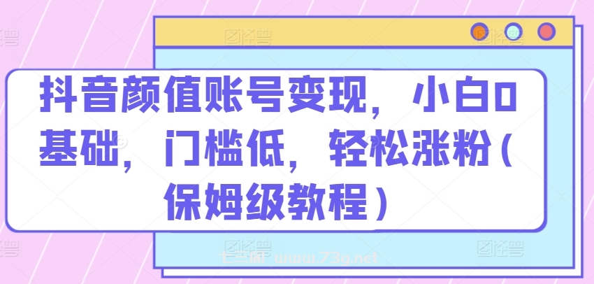 抖音颜值账号变现，小白0基础，门槛低，​轻松涨粉(保姆级教程)-七三阁