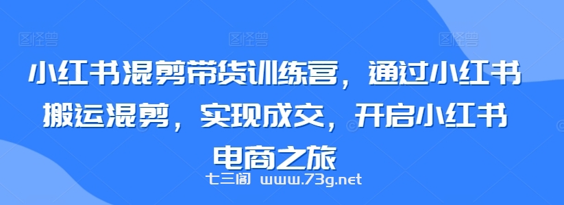 小红书混剪带货训练营，通过小红书搬运混剪，实现成交，开启小红书电商之旅-七三阁