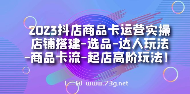 2023抖店商品卡运营实操：店铺搭建-选品-达人玩法-商品卡流-起店高阶玩玩-七三阁