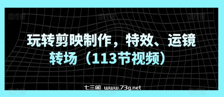 玩转剪映制作，特效、运镜转场（113节视频）-七三阁