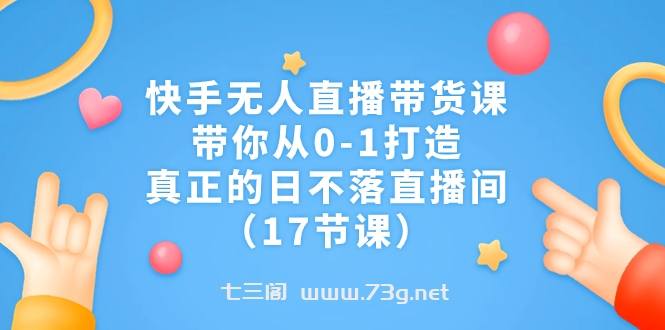 快手无人直播带货课，带你从0-1打造，真正的日不落直播间（17节课）-七三阁