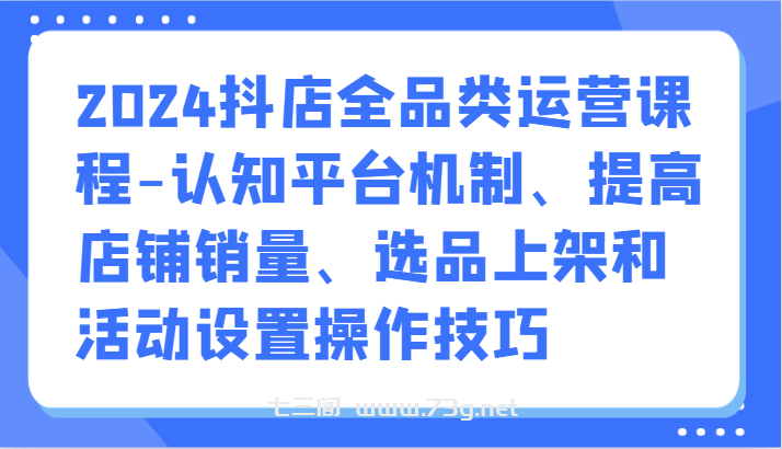 2024抖店全品类运营课程-认知平台机制、提高店铺销量、选品上架和活动设置操作技巧-七三阁