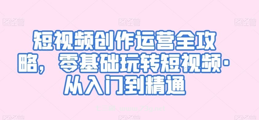 短视频创作运营全攻略，零基础玩转短视频·从入门到精通-七三阁