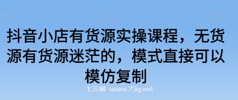 抖音小店有货源实操课程，无货源有货源迷茫的，模式直接可以模仿复制-七三阁