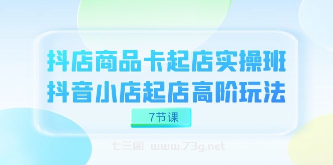 抖店-商品卡起店实战班，抖音小店起店高阶玩法（7节课）-七三阁