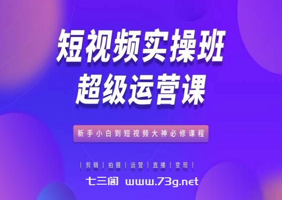 短视频实操班超级运营课，新手小白到短视频大神必修课程-七三阁