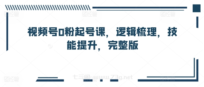 视频号0粉起号课，逻辑梳理，技能提升，完整版-七三阁