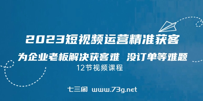 2023短视频·运营精准获客，为企业老板解决获客难 没订单等难题（12节课）-七三阁