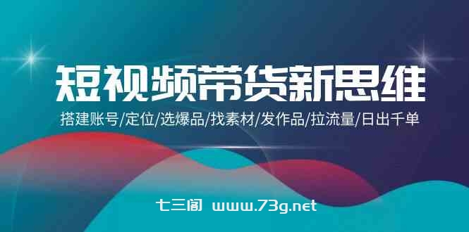 （9837期）短视频带货新思维：搭建账号/定位/选爆品/找素材/发作品/拉流量/日出千单-七三阁