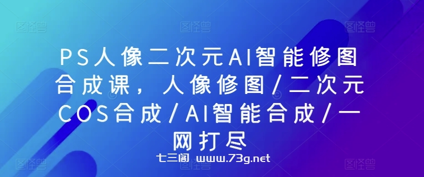 PS人像二次元AI智能修图合成课，人像修图/二次元COS合成/AI智能合成/一网打尽-七三阁