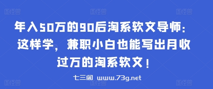 年入50万的90后淘系软文导师：这样学，兼职小白也能写出月收过万的淘系软文!-七三阁