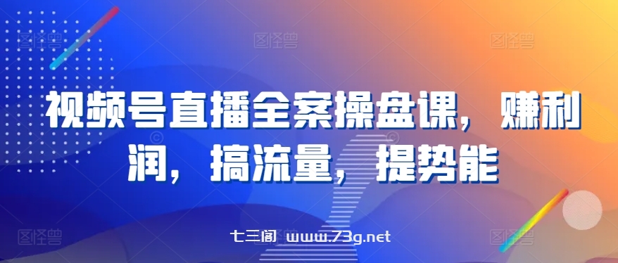 视频号直播全案操盘课，赚利润，搞流量，提势能-七三阁