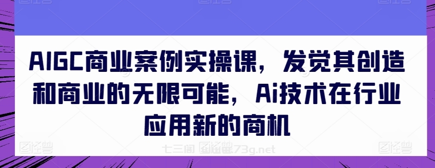 AIGC商业案例实操课，发觉其创造和商业的无限可能，Ai技术在行业应用新的商机-七三阁