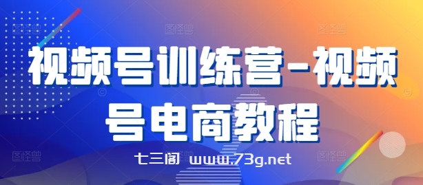 视频号训练营-视频号电商教程-七三阁