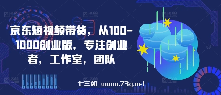 京东短视频带货，从100-1000创业版，专注创业者，工作室，团队-七三阁