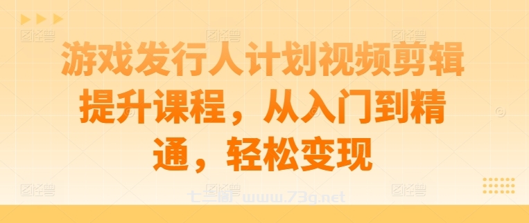 游戏发行人计划视频剪辑提升课程，从入门到精通，轻松变现-七三阁