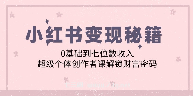 （12555期）小红书变现秘籍：0基础到七位数收入，超级个体创作者课解锁财富密码-七三阁