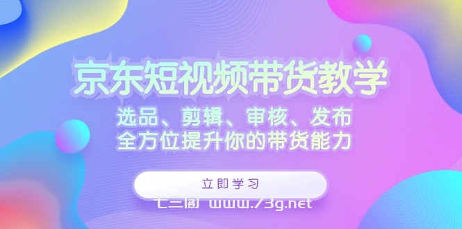 京东短视频带货教学：选品、剪辑、审核、发布，全方位提升你的带货能力-七三阁